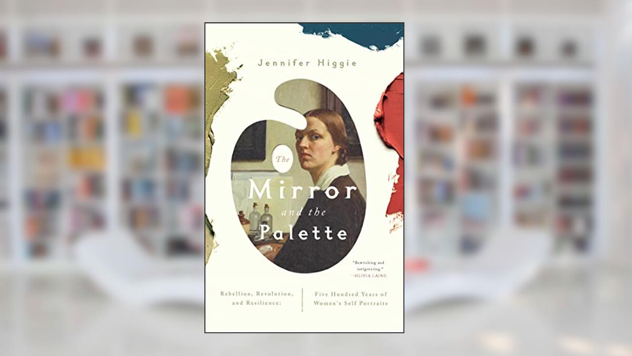 The Mirror and the Palette: Rebellion, Revolution, and Resilience: Five Hundred Years of Women's Self Portraits, written by Jennifer Higgie