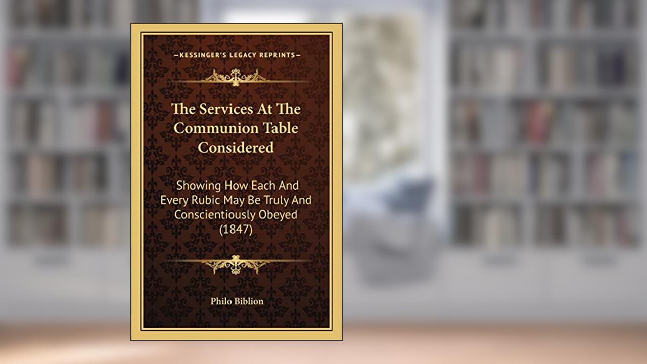 The Services At The Communion Table Considered: Showing How Each And Every Rubic May Be Truly And Conscientiously Obeyed (1847), written by Philo Biblion