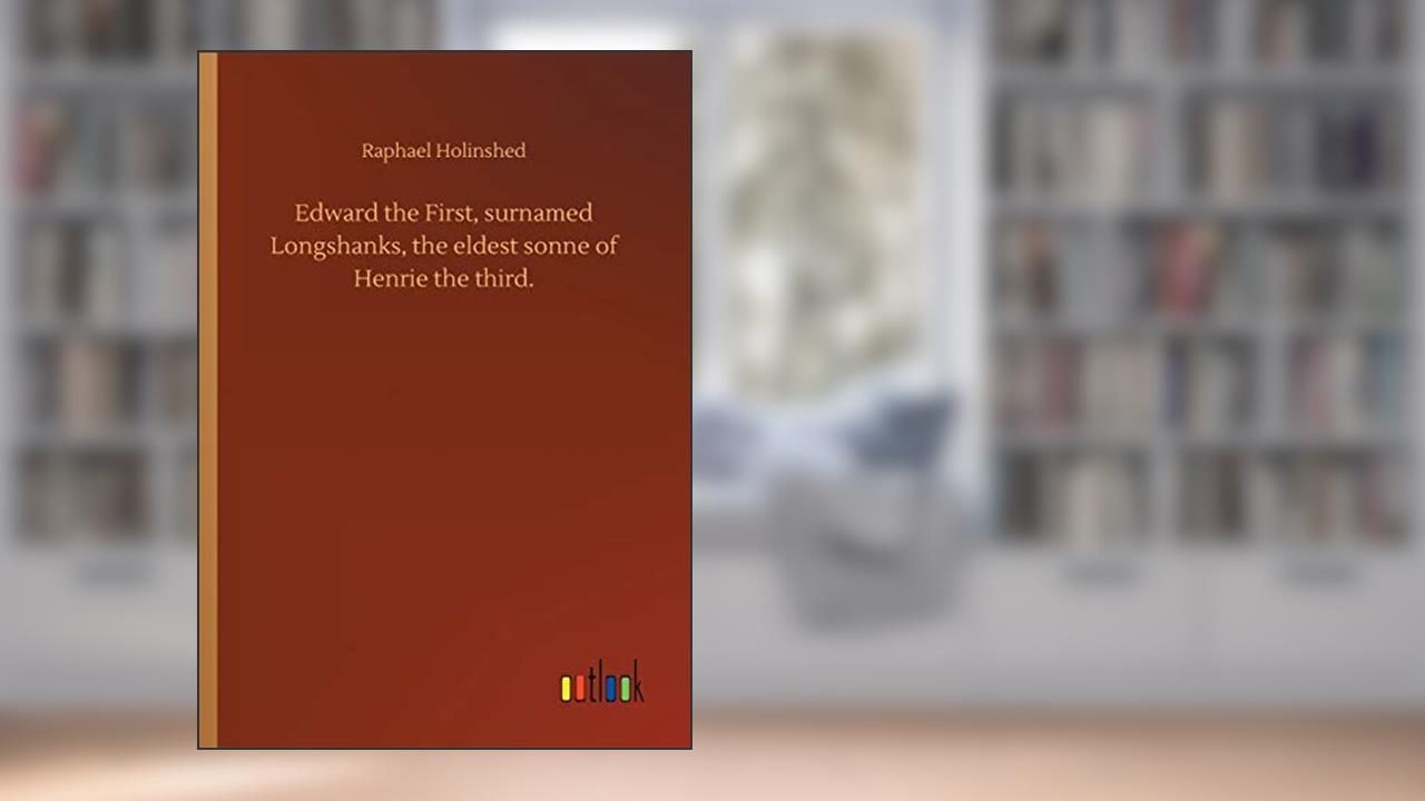 Edward the First, surnamed Longshanks, the eldest sonne of Henrie the third., written by Raphael Holinshed