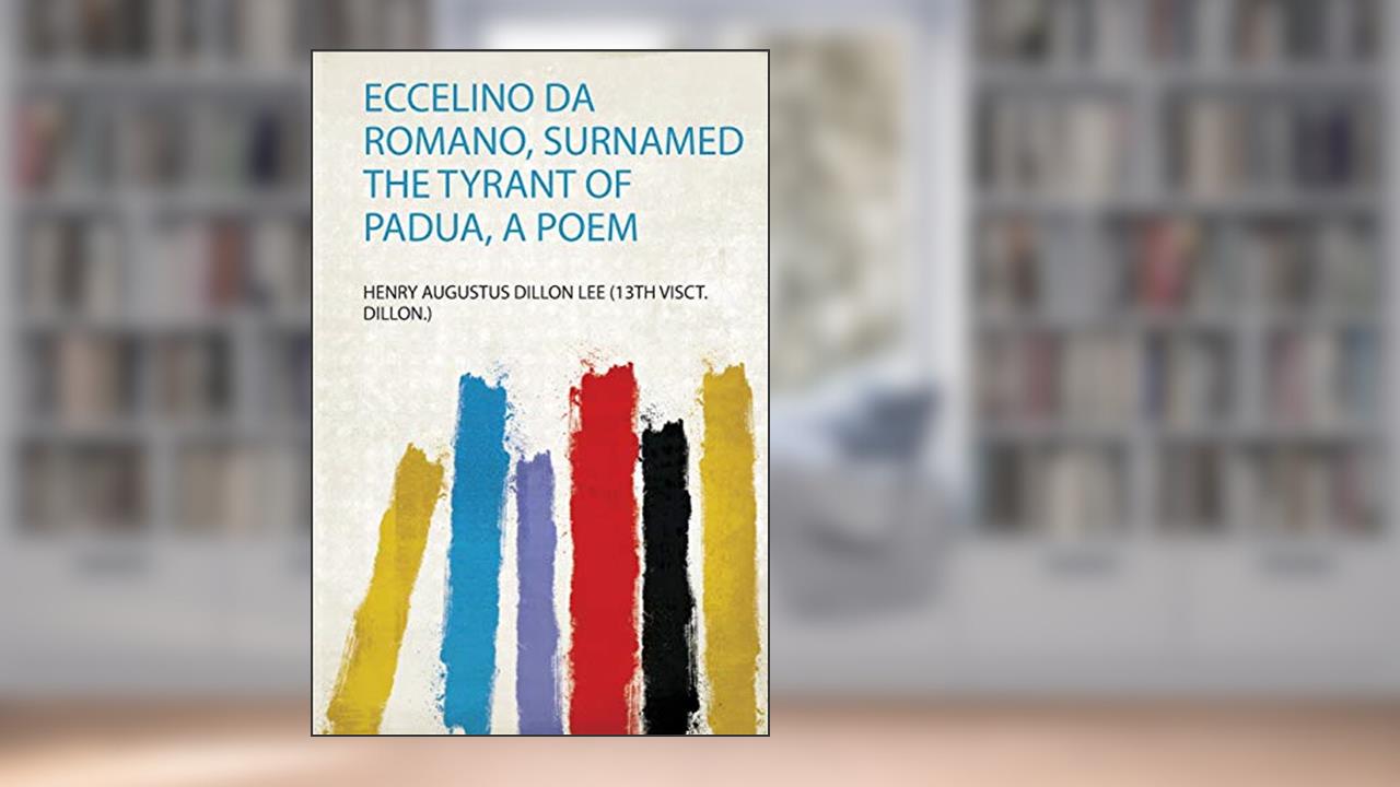 Eccelino Da Romano, Surnamed the Tyrant of Padua, a Poem, written by Henry Augustus Dillon Lee (13Th Visct. Dillon.)