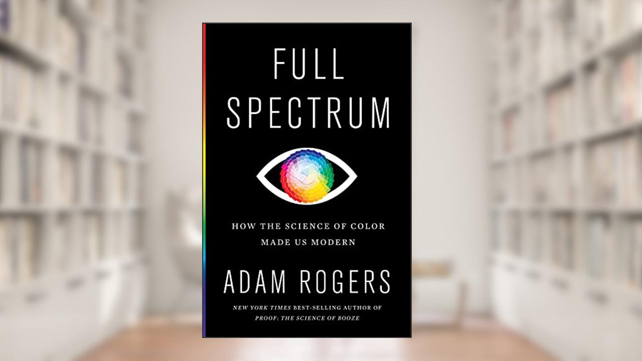 Full Spectrum: How the Science of Color Made Us Modern, written by Adam Rogers