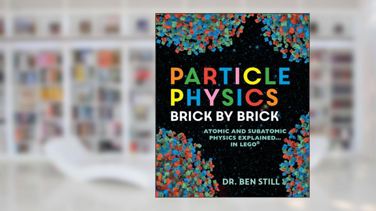 Particle Physics Brick by Brick: Atomic and Subatomic Physics Explained... in LEGO, written by Dr. Ben Still PhD