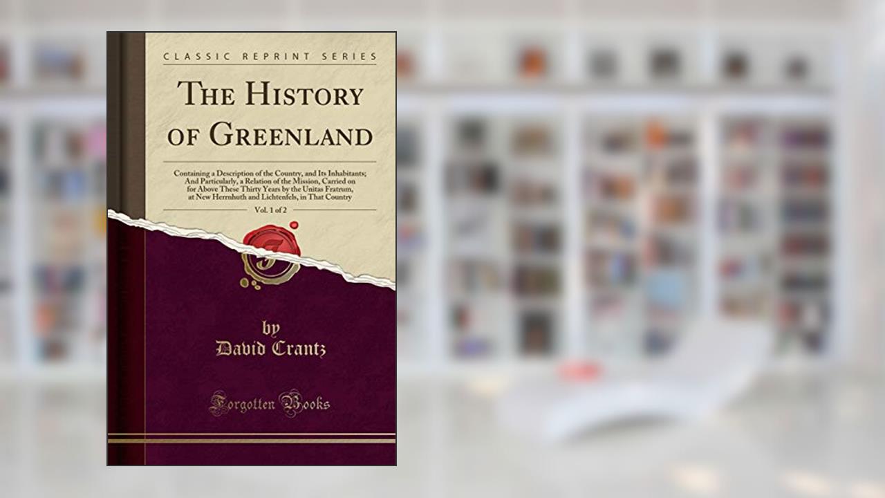 The History of Greenland, Vol. 1 of 2: Containing a Description of the Country, and Its Inhabitants; And Particularly, a Relation of the Mission, ... New Herrnhuth and Lichtenfels, in That Coun, written by David Crantz