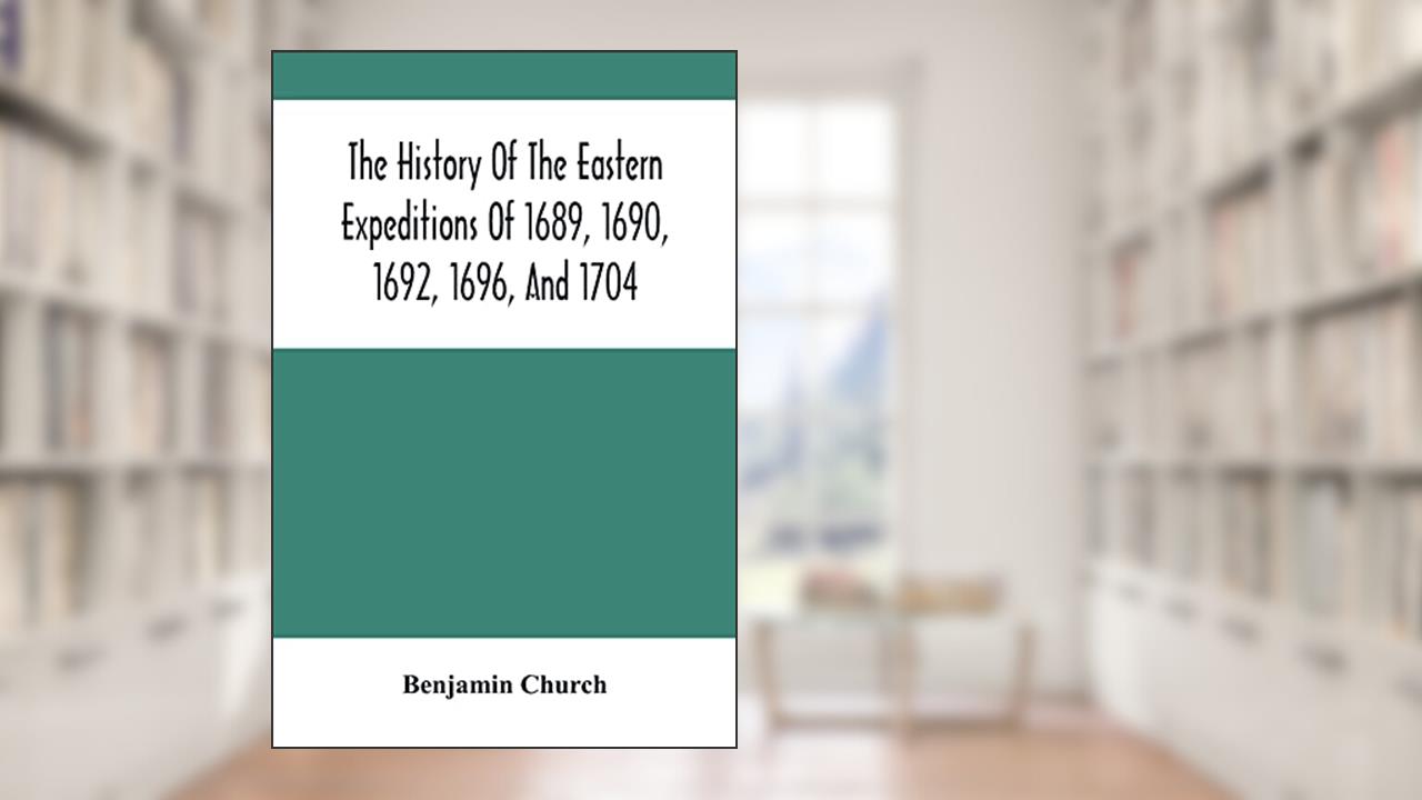 The History Of The Eastern Expeditions Of 1689, 1690, 1692, 1696, And 1704: Against The Indians And French, written by Benjamin Church