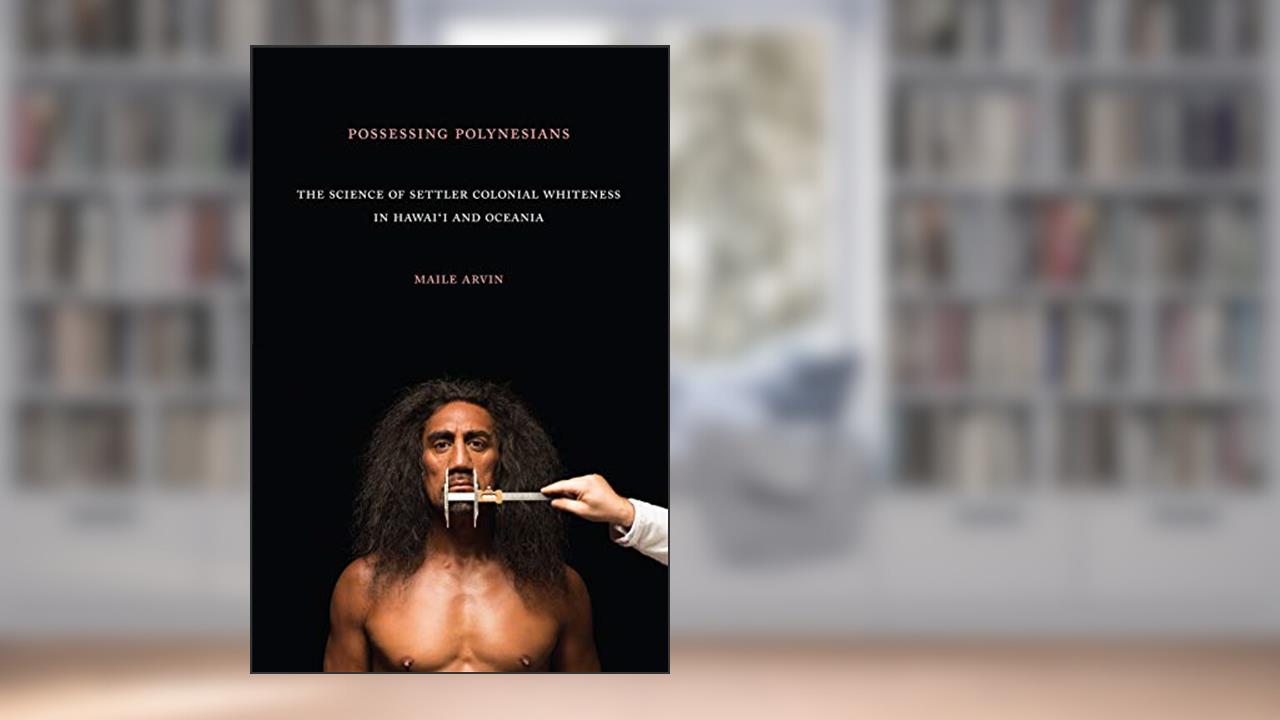 Possessing Polynesians: The Science of Settler Colonial Whiteness in Hawai`i and Oceania, written by Maile Renee Arvin