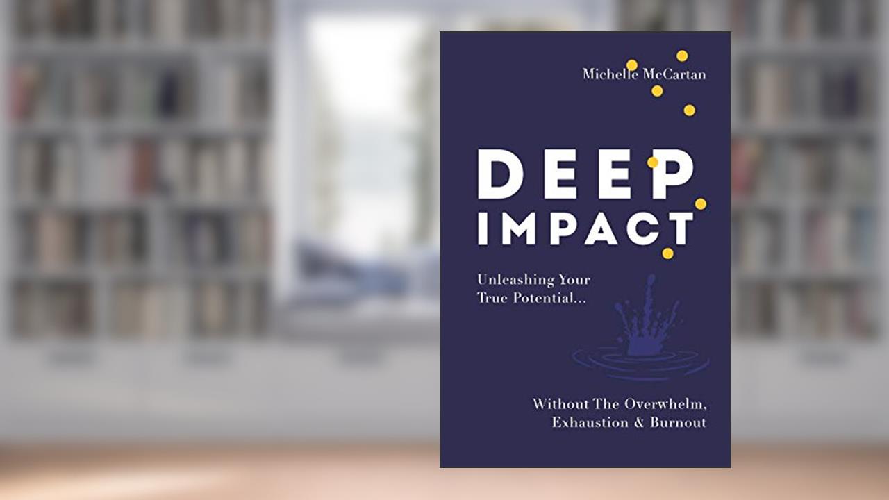 Deep Impact: Unleashing Your True Potential...Without the Overwhelm, Exhaustion and Burnout, written by Michelle McCartan