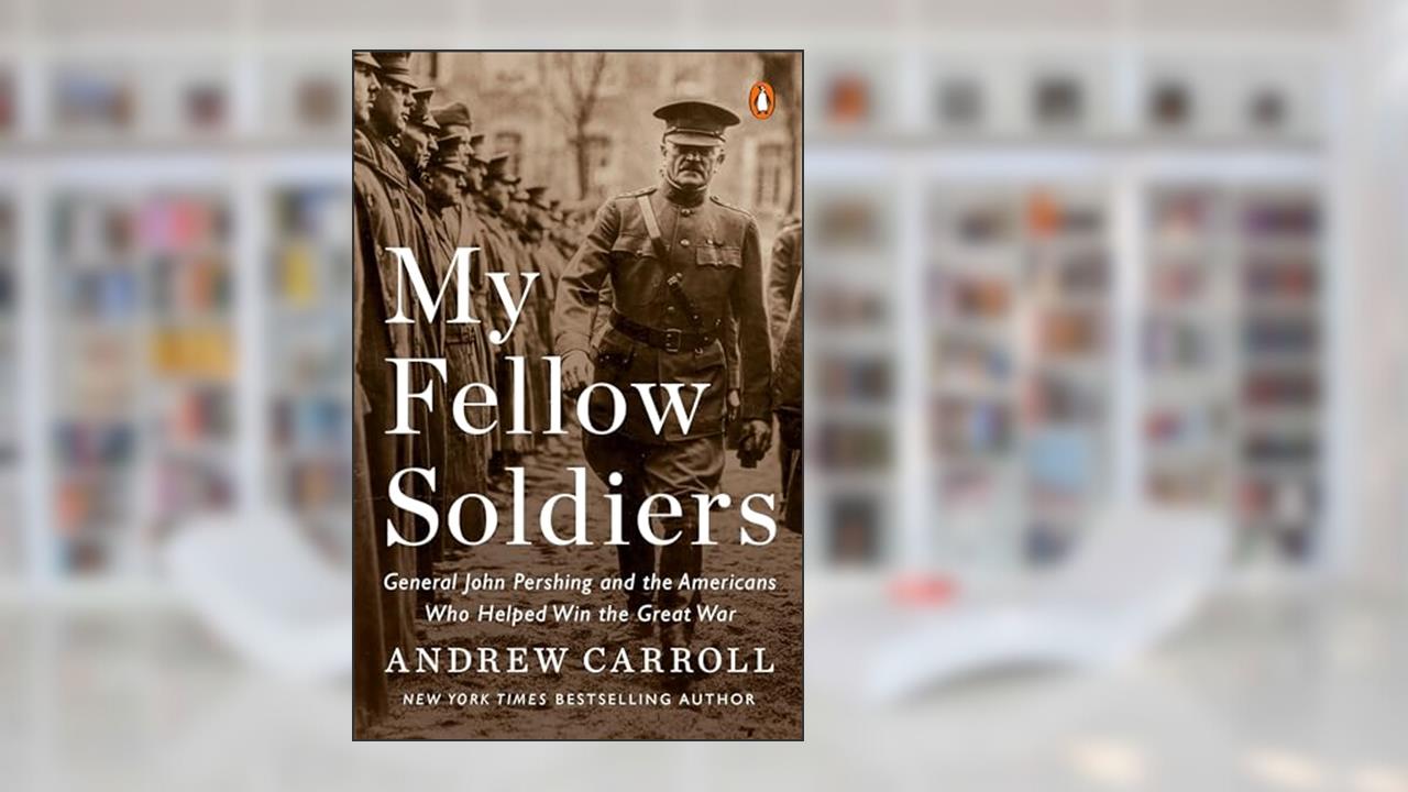 My Fellow Soldiers: General John Pershing and the Americans Who Helped Win the Great War, written by Andrew Carroll