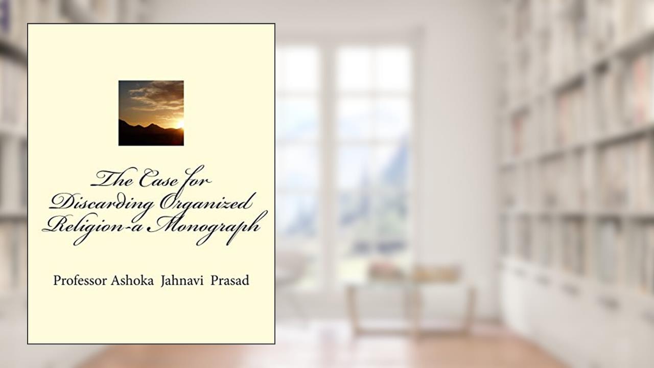 The Case for Discarding Organized Religion-a Monograph, written by Dr. Ashoka Jahnavi Prasad