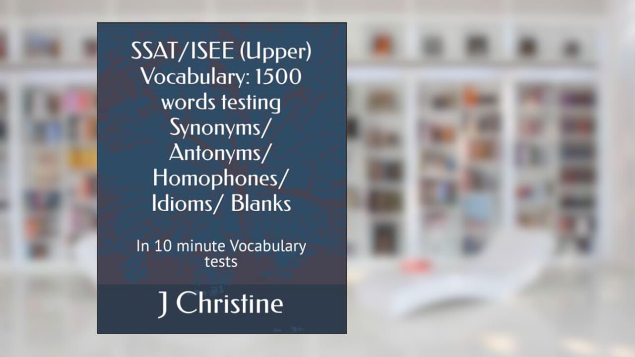 SSAT/ISEE (Upper) Vocabulary: 1500 words testing Synonyms/ Antonyms/ Homophones/ Idioms/ Blanks: In 10 minute Vocabulary tests, written by J Christine