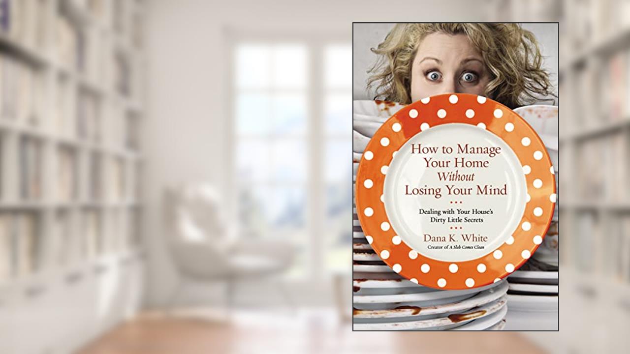 How to Manage Your Home Without Losing Your Mind: Dealing with Your House's Dirty Little Secrets, written by Dana K. White