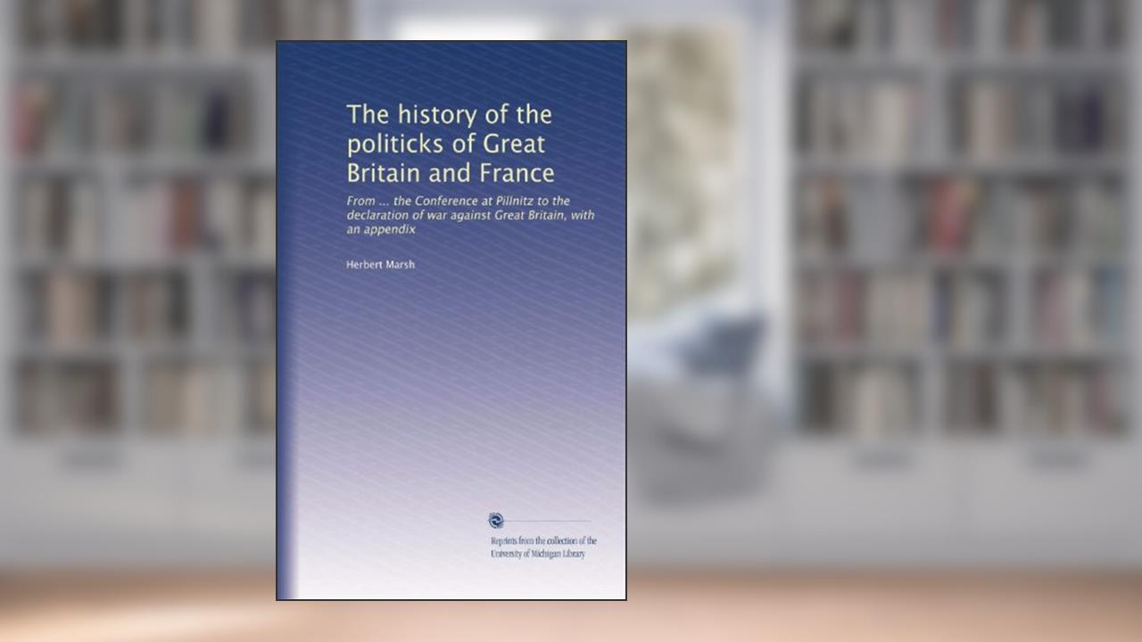 The history of the politicks of Great Britain and France: From ... the Conference at Pillnitz to the declaration of war against Great Britain, with an appendix, written by Herbert Marsh
