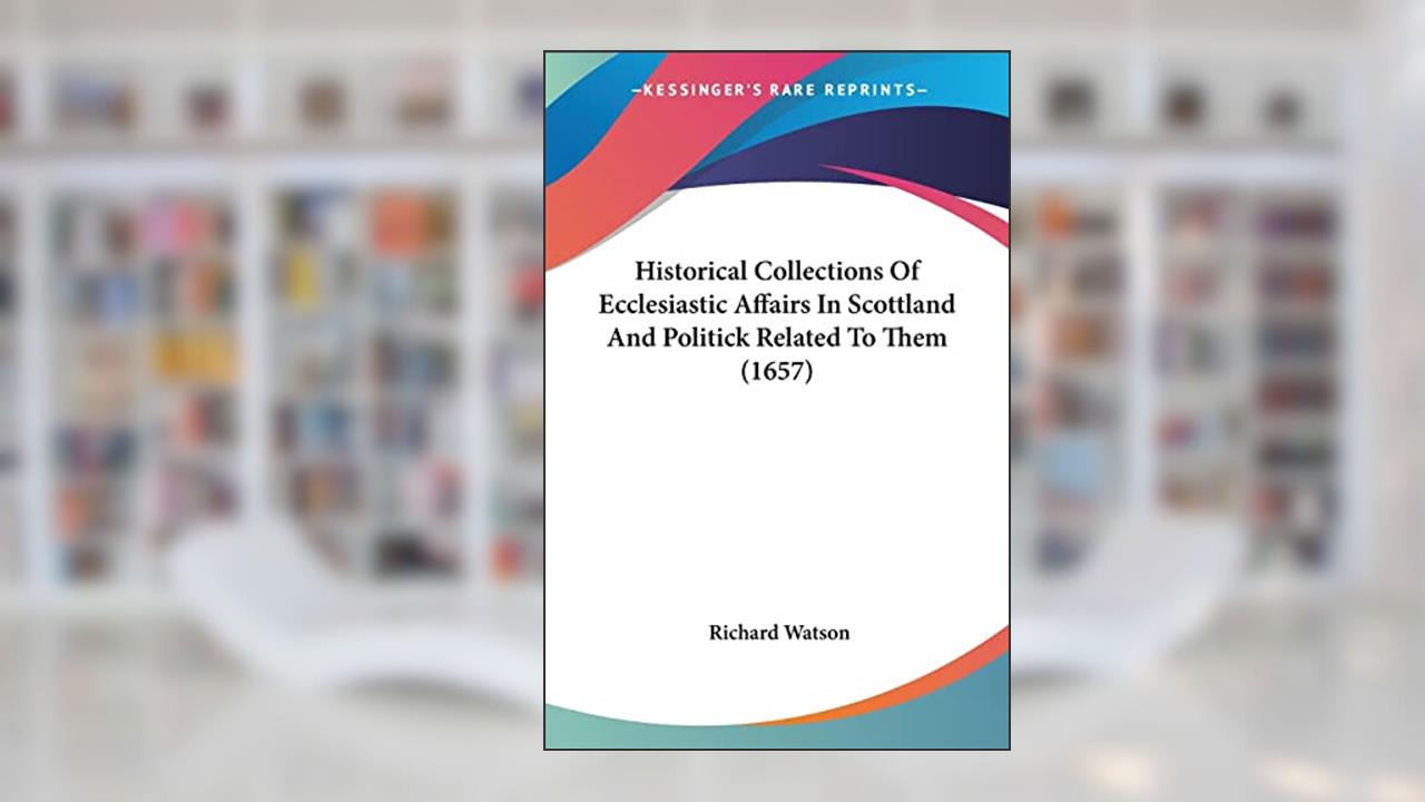 Historical Collections Of Ecclesiastic Affairs In Scottland And Politick Related To Them (1657), written by Richard Watson Philosopher