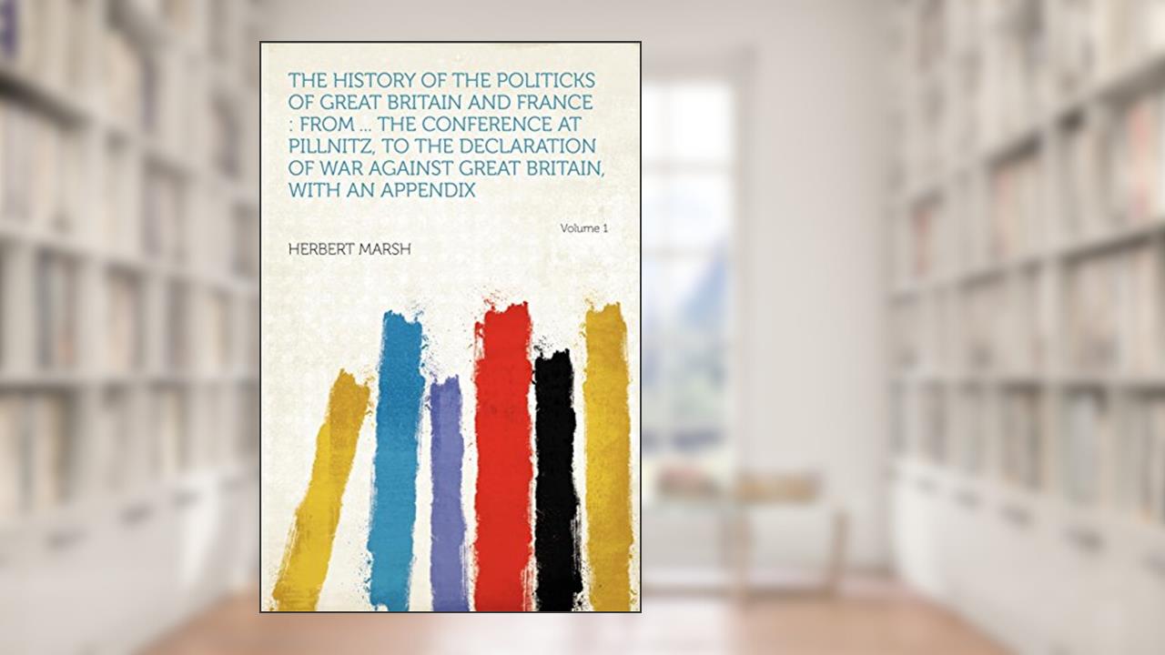 The History of the Politicks of Great Britain and France: From ... the Conference at Pillnitz, to the Declaration of War Against Great Britain, with an Appendix Volume 1, written by Herbert Marsh