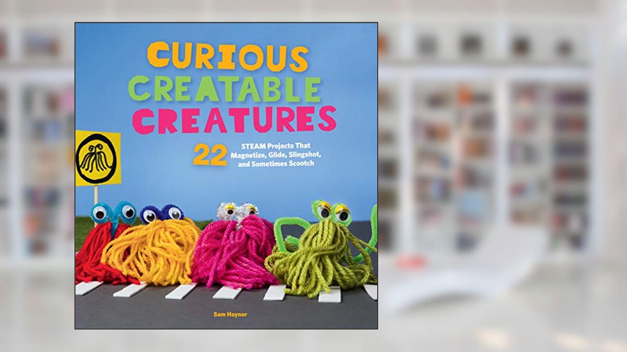 Curious Creatable Creatures: 22 STEAM Projects That Magnetize, Glide, Slingshot, and Sometimes Scootch, written by Sam Haynor