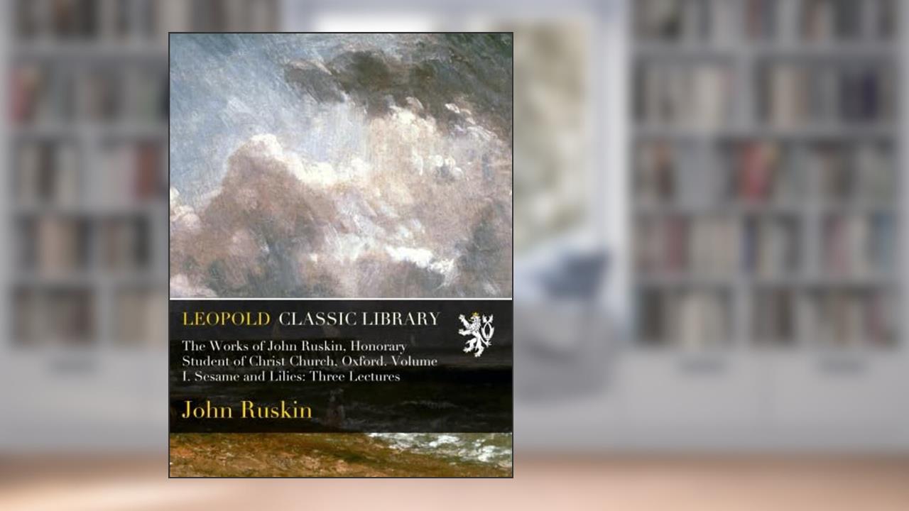 The Works of John Ruskin, Honorary Student of Christ Church, Oxford. Volume I. Sesame and Lilies: Three Lectures, written by John Ruskin
