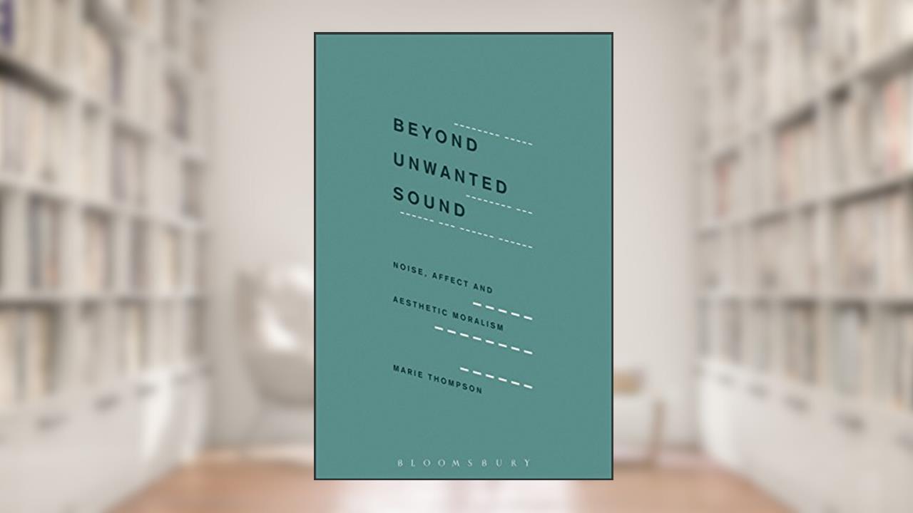 Beyond Unwanted Sound: Noise, Affect and Aesthetic Moralism, written by Marie Thompson