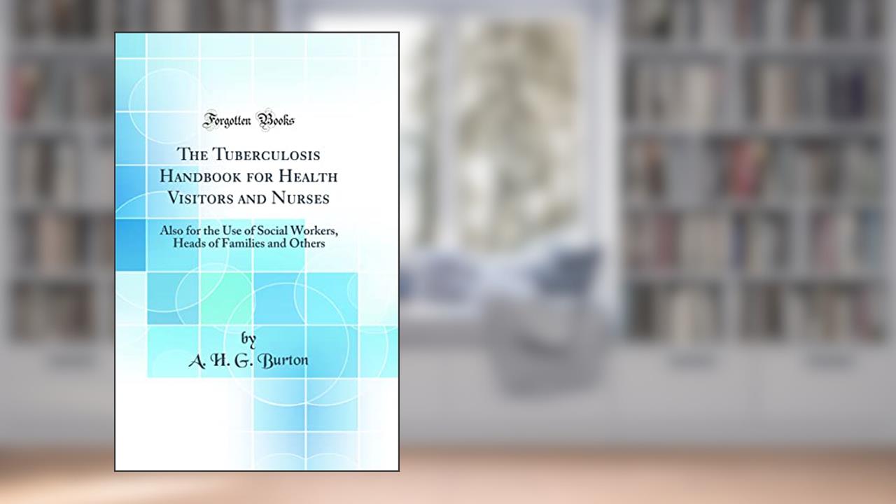 The Tuberculosis Handbook for Health Visitors and Nurses: Also for the Use of Social Workers, Heads of Families and Others (Classic Reprint), written by A. H. G. Burton