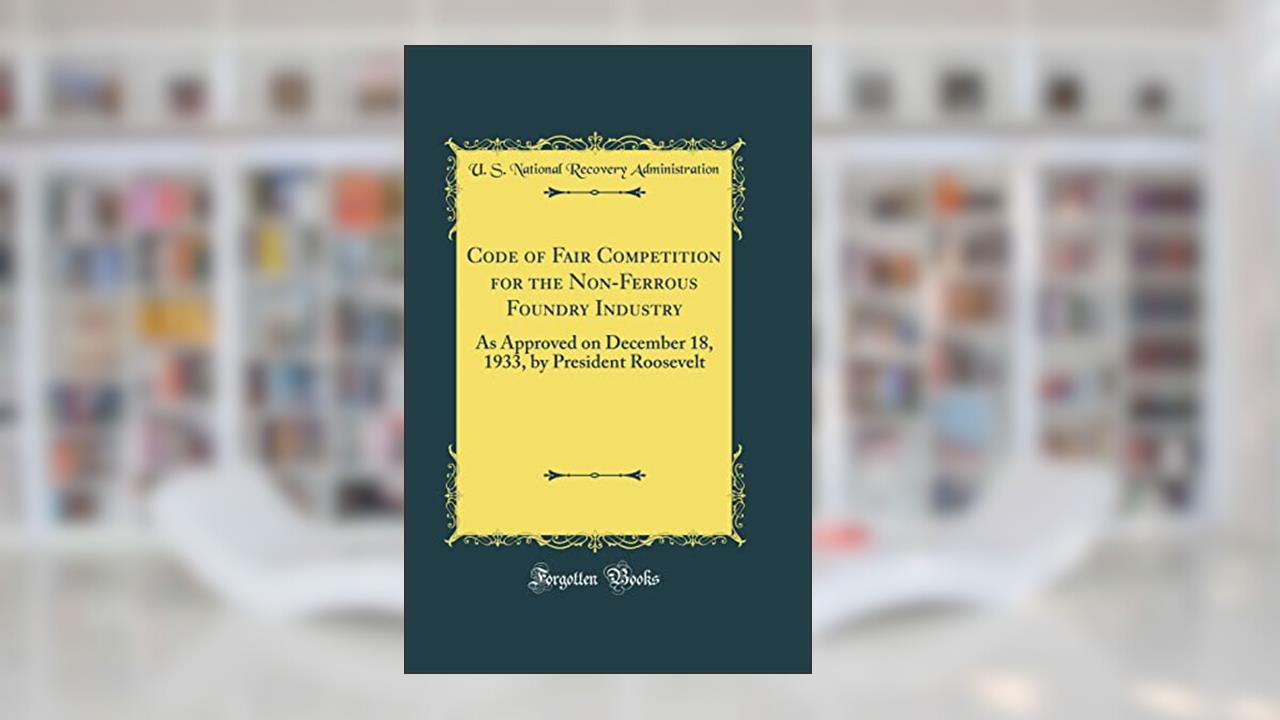 Code of Fair Competition for the Non-Ferrous Foundry Industry: As Approved on December 18, 1933, by President Roosevelt (Classic Reprint), written by U. S. National Recovery Administration