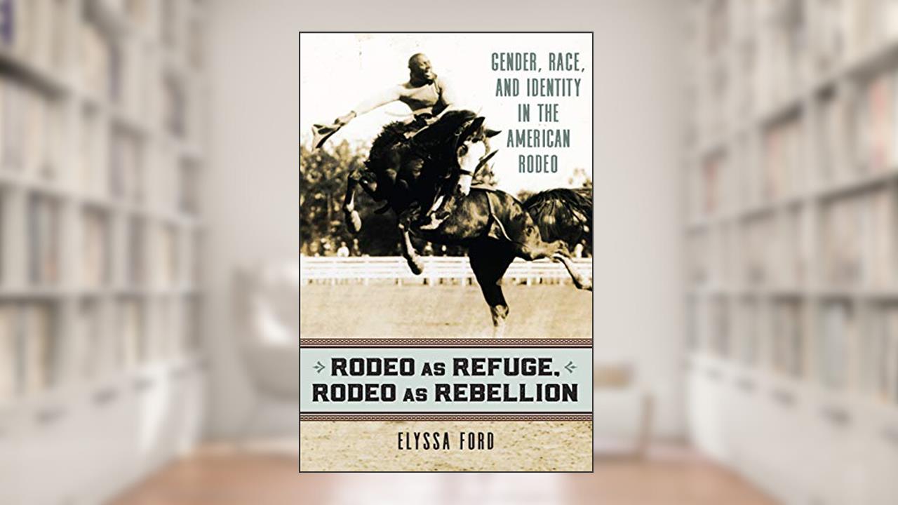 Rodeo as Refuge, Rodeo as Rebellion: Gender, Race, and Identity in the American Rodeo, written by Elyssa Ford