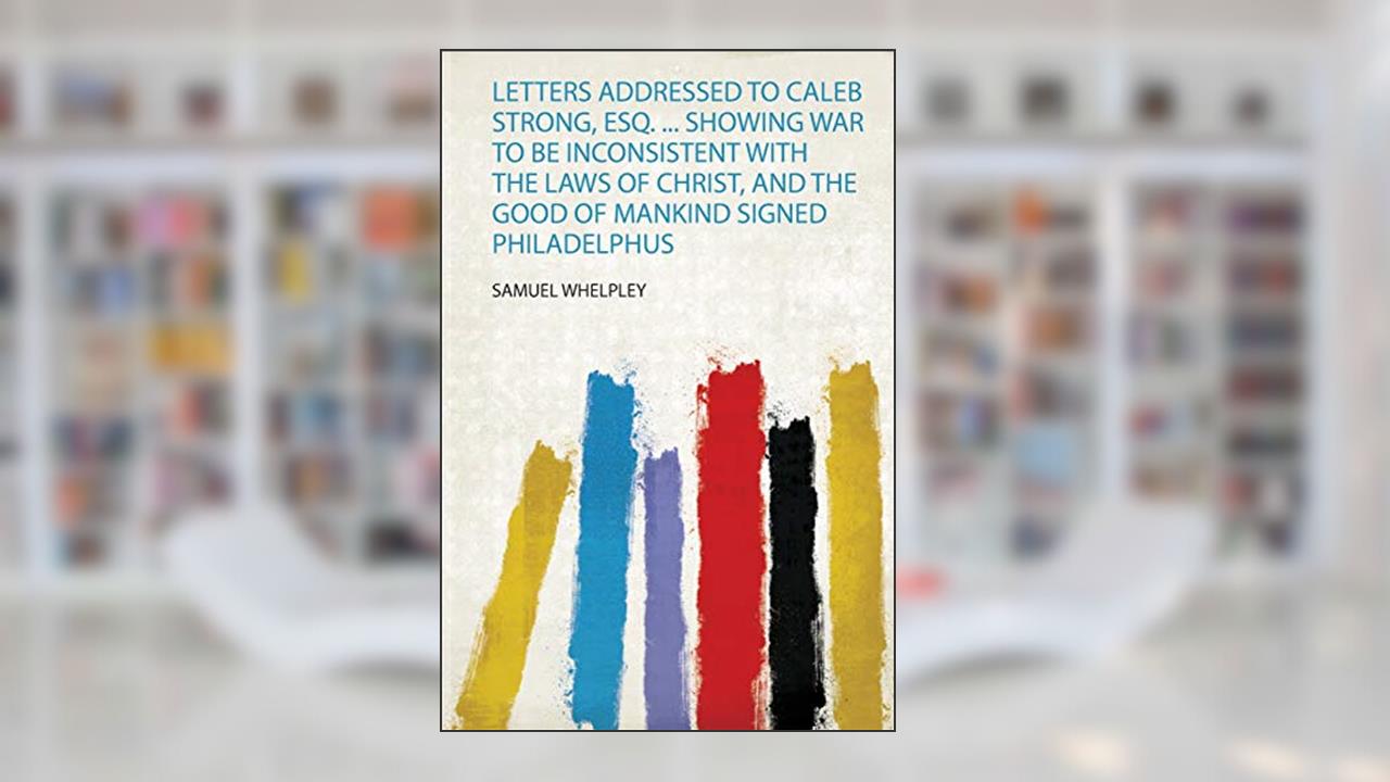 Letters Addressed to Caleb Strong, Esq. ... Showing War to Be Inconsistent With the Laws of Christ, and the Good of Mankind Signed Philadelphus, written by Samuel Whelpley