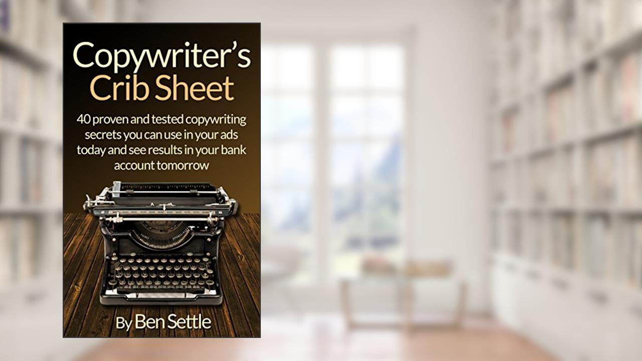 Copywriter's Crib Sheet - 40 Proven and Tested Copywriting Secrets You can use in Your Ads Today and See Results in Your Bank Account Tomorrow, written by Ben Settle