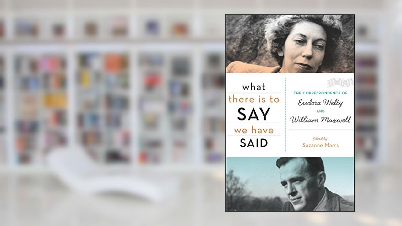 What There Is to Say We Have Said: The Correspondence of Eudora Welty and William Maxwell, written by Suzanne Marrs