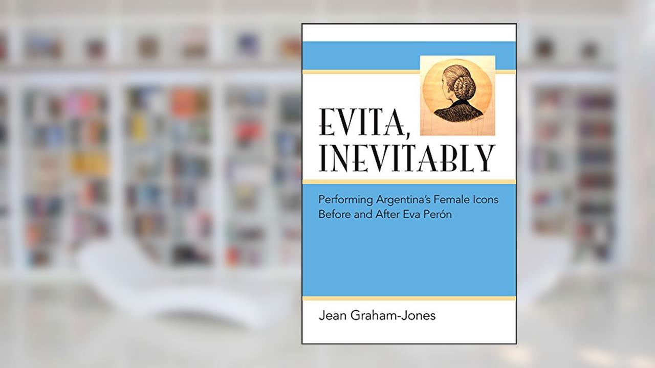 Evita, Inevitably: Performing Argentina's Female Icons Before and After Eva Perón, written by Jean Graham-Jones