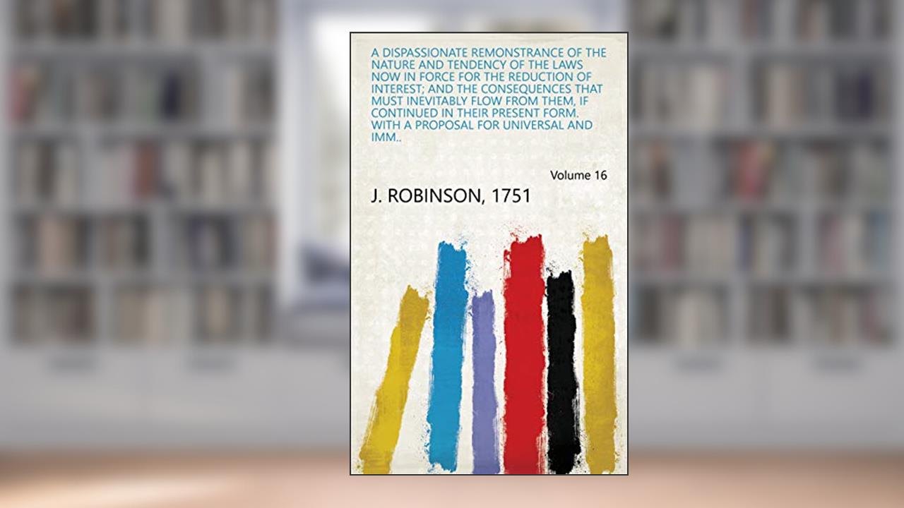 A Dispassionate Remonstrance of the Nature and Tendency of the Laws Now in Force for the Reduction of Interest; and the Consequences that Must Inevitably ... Proposal for Universal and Imm.. Volume 16, written by 1751 J. Robinson