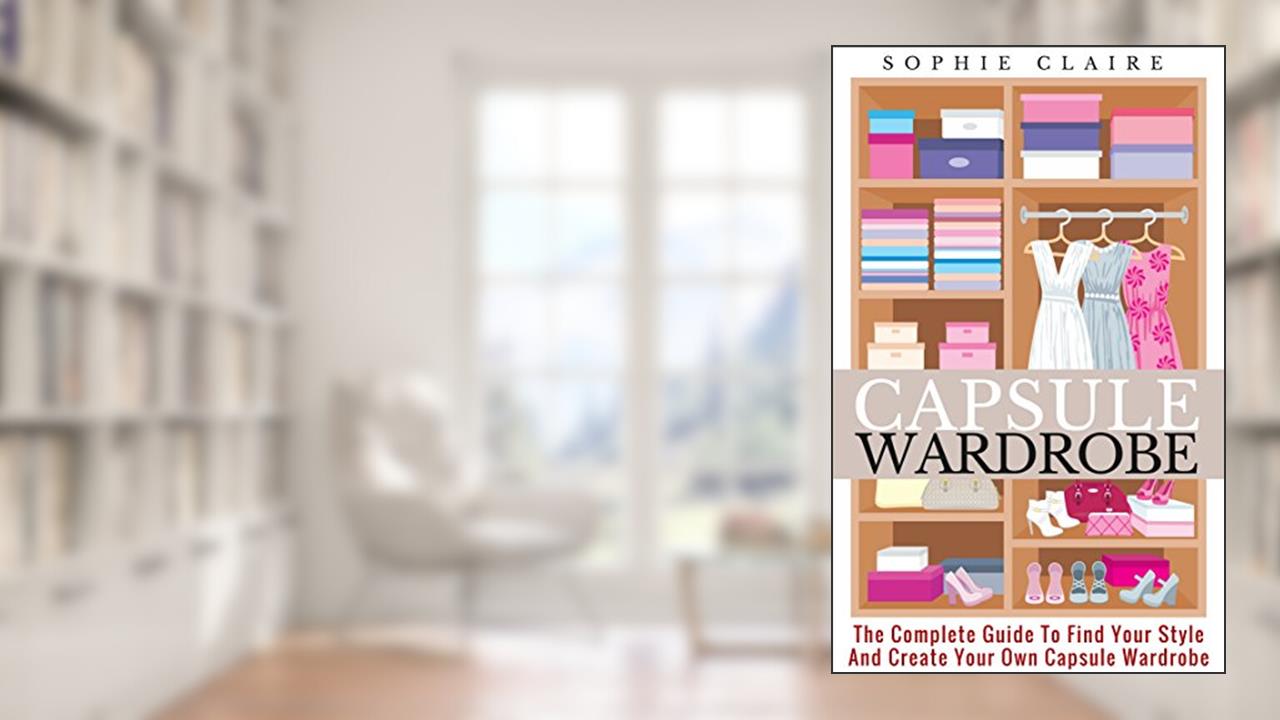 Capsule Wardrobe: The Complete Guide To Find Your Style And Create Your Own Capsule Wardrobe, written by Sophie Claire