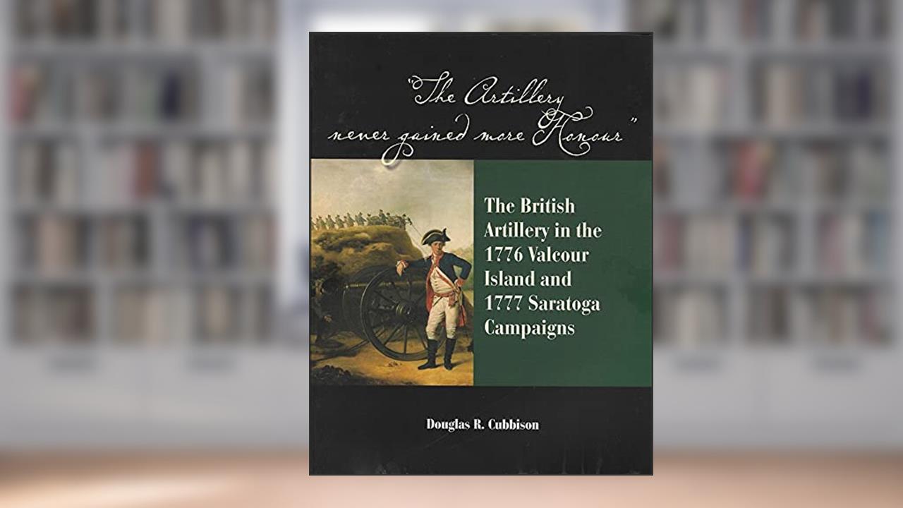 The Artillery Never Gained More Honour: The British Artillery in the 1776 Valcour Island and 1777 Saratoga Campaigns, written by Douglas R. Cubbison