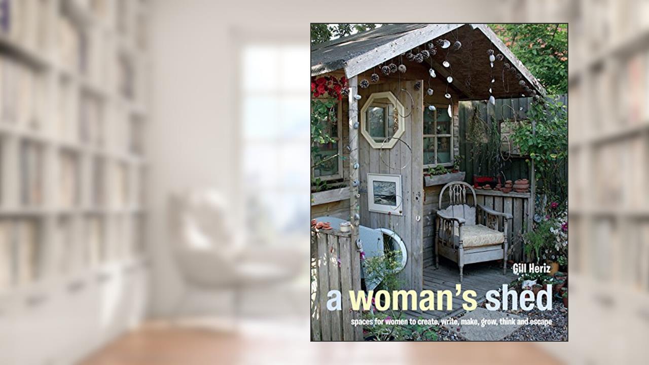 A Woman's Shed: Spaces for women to create, write, make, grow, think, and escape, written by Gill Heriz