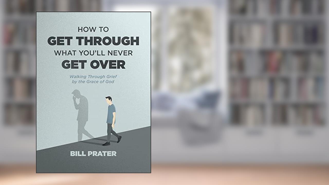 How to Get Through What You'll Never Get Over: Walking through Grief by the Grace of God, written by Bill Prater