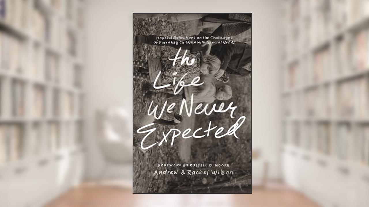The Life We Never Expected: Hopeful Reflections on the Challenges of Parenting Children with Special Needs, written by Andrew Wilson; Rachel Wilson