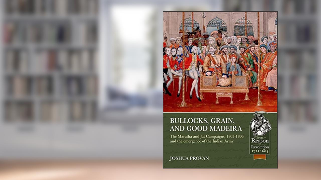 Bullocks, Grain, and Good Madeira: The Maratha and Jat Campaigns, 1803-1806 and the Emergence of an Indian Army (From Reason to Revolution), written by Joshua Proven