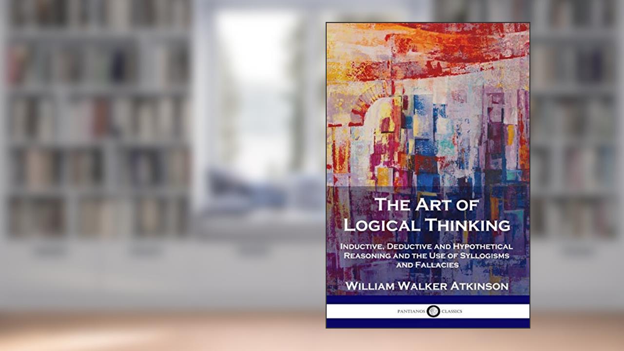The Art of Logical Thinking: Inductive, Deductive and Hypothetical Reasoning and the Use of Syllogisms and Fallacies, written by William Walker Atkinson