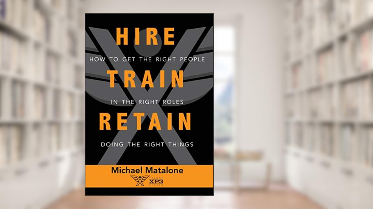 Hire Train Retain: How to Get the Right People in the Right Roles Doing the Right Things, written by Michael Matalone
