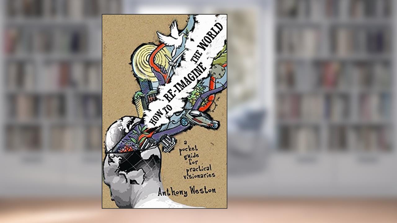 How To Re-Imagine The World: A Pocket Guide for Practical Visionaries, written by Anthony Weston