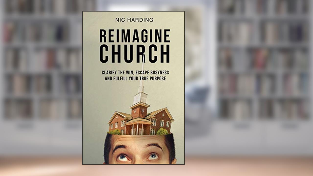 Reimagine Church: Clarify the Win, Escape Busyness and Fulfill Your True Purpose, written by Nic Harding