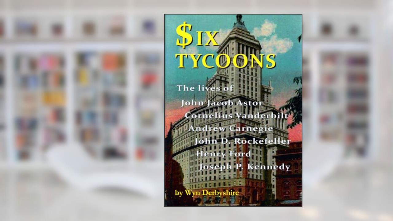 Six Tycoons: The Lives of John Jacob Astor, Cornelius Vanderbilt, Andrew Carnegie, John D. Rockefeller, Henry Ford and Joseph P. Kennedy, written by Wyn Derbyshire