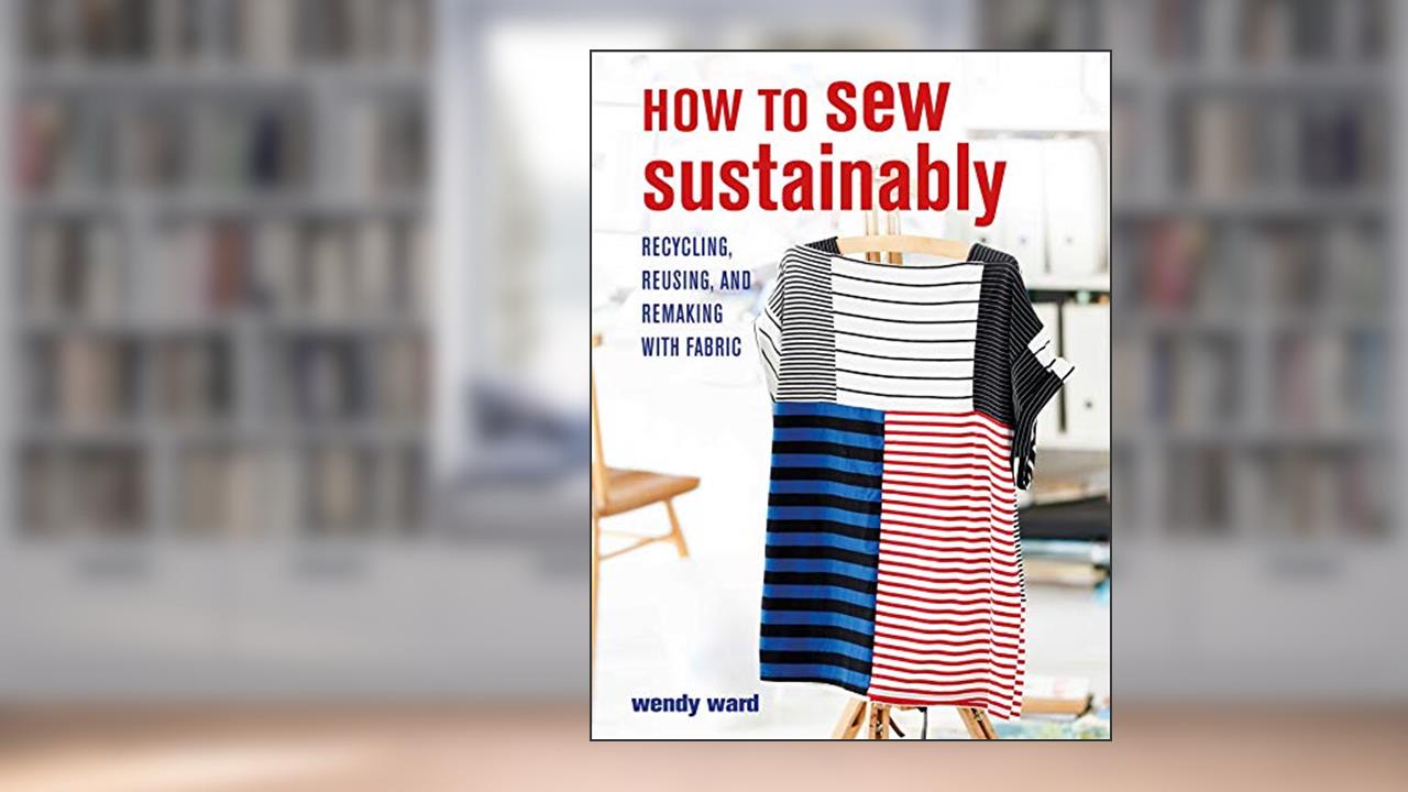 How to Sew Sustainably: Recycling, reusing, and remaking with fabric, written by Wendy Ward