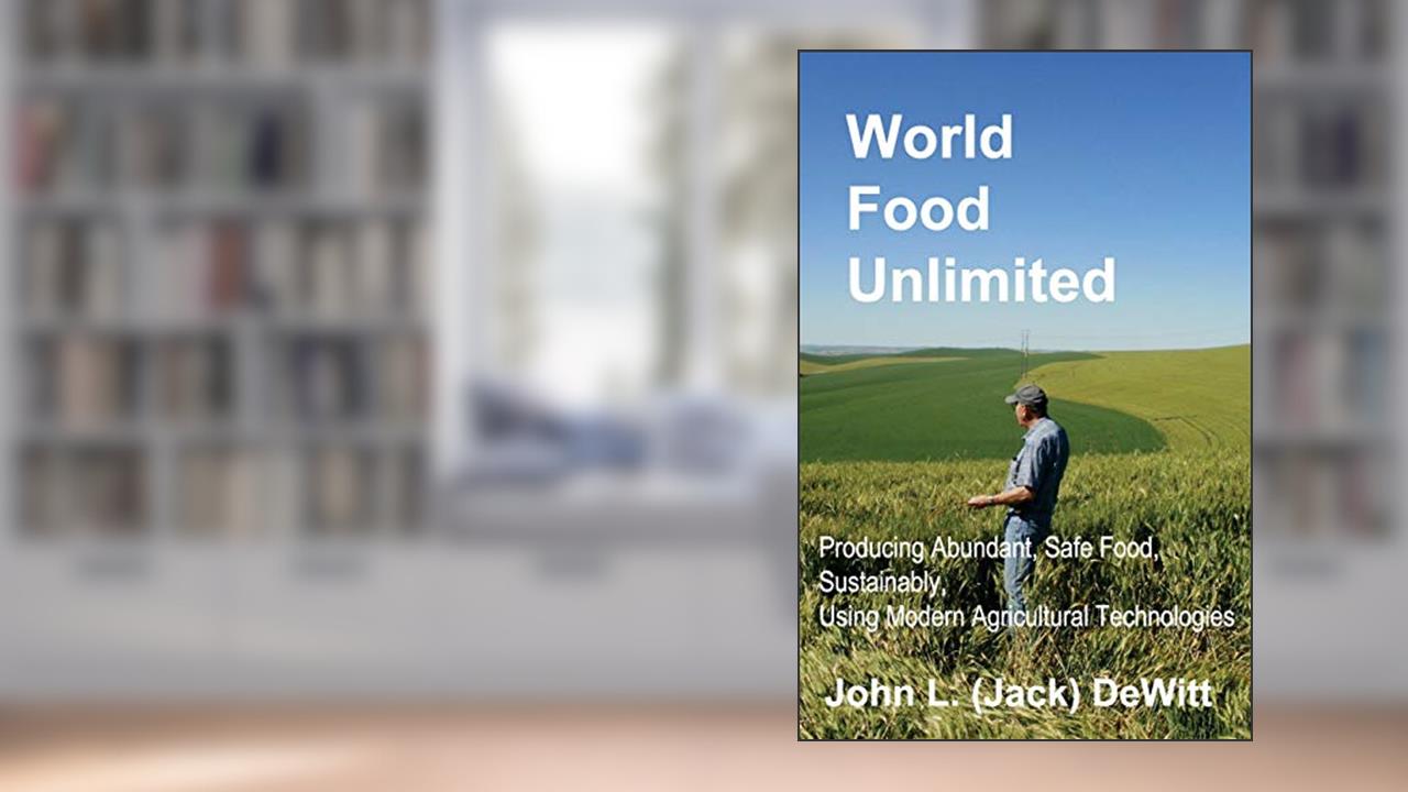 World Food Unlimited: Producing Abundant, Safe Food, Sustainably, Using Modern Agricultural Technologies, written by John (Jack) L DeWitt