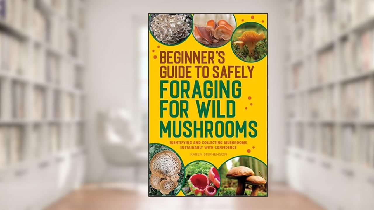 Beginner's Guide to Safely Foraging for Wild Mushrooms: Identifying and Collecting Mushrooms Sustainably with Confidence, written by Karen Stephenson