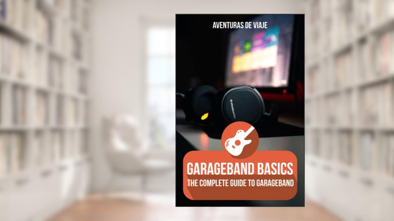GarageBand Basics: The Complete Guide to GarageBand (Music), written by Aventuras De Viaje