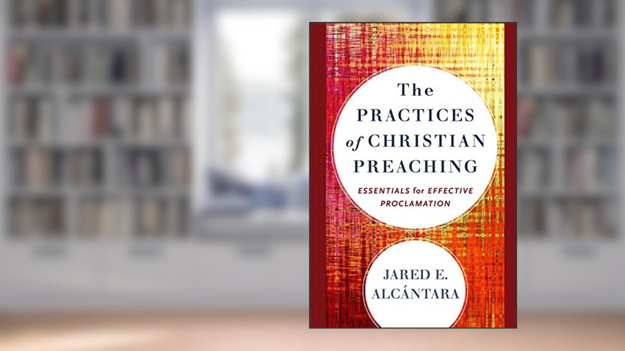 The Practices of Christian Preaching: Essentials for Effective Proclamation, written by Jared E. Alcántara