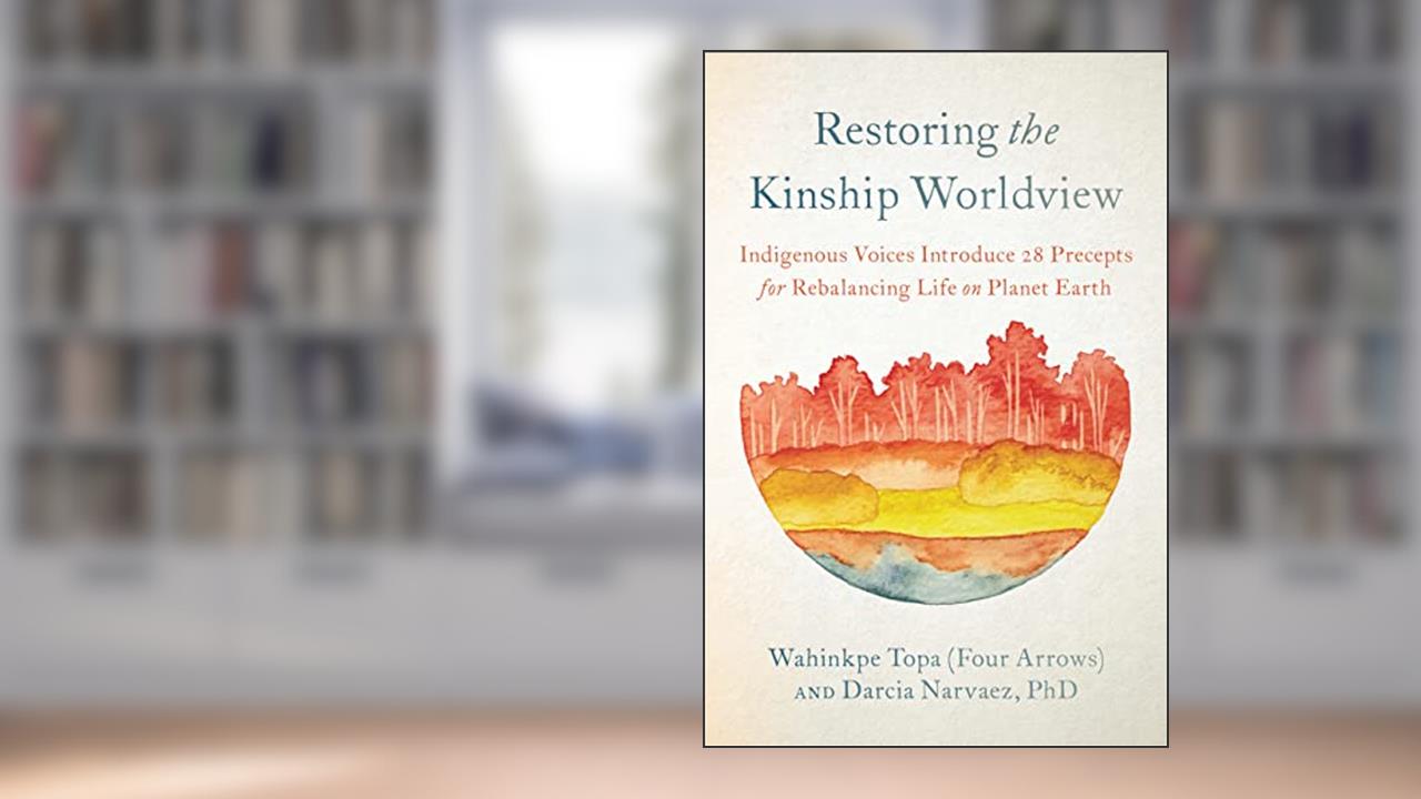 Restoring the Kinship Worldview: Indigenous Voices Introduce 28 Precepts for Rebalancing Life on Planet Earth, written by Darcia Narváez; Wahinkpe Topa