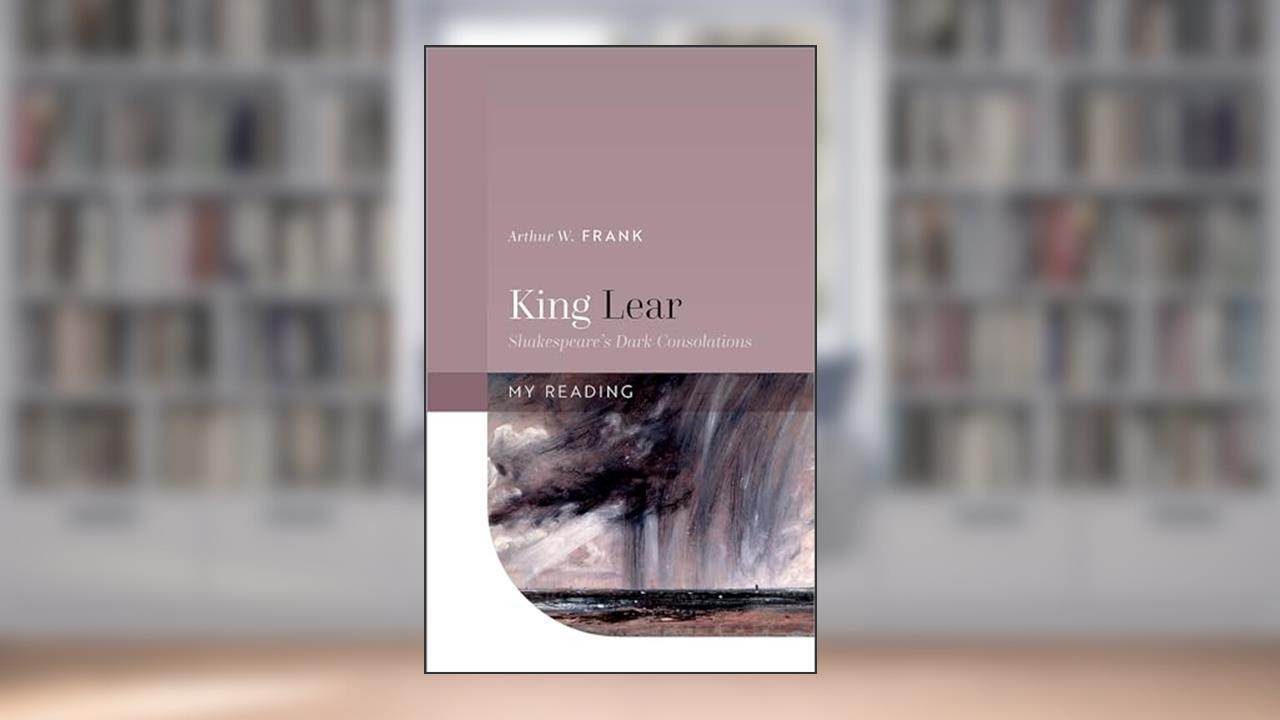 King Lear: Shakespeare's Dark Consolations (My Reading), written by Arthur W. Frank
