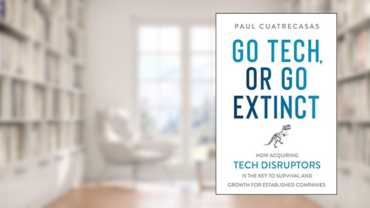 Go Tech, or Go Extinct: How Acquiring Tech Disruptors Is the Key to Survival and Growth for Established Companies, written by Paul Cuatrecasas