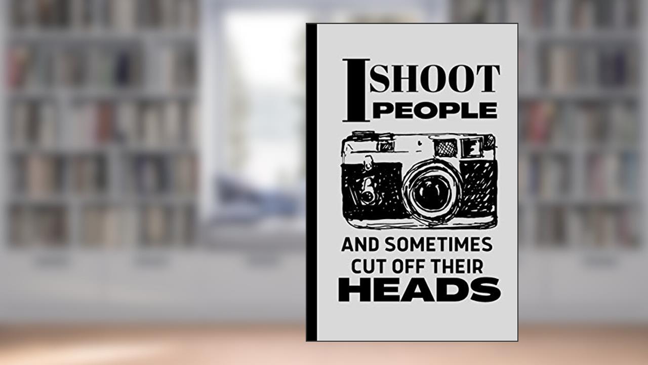 I shoot People Sometimes Cut off Their Heads Photographer's Notebook: Funny Novelty Gift for Photographers, Photography Students and Camera Lovers, written by Giftable Prints