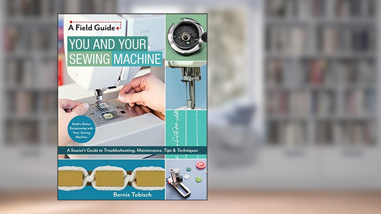 You and Your Sewing Machine: A Sewist's Guide to Troubleshooting, Maintenance, Tips & Techniques (A Field Guide), written by Bernie Tobisch