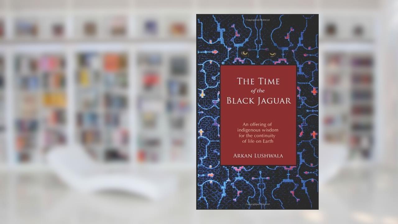 By Arkan Lushwala The Time of the Black Jaguar: An Offering of Indigenous Wisdom for the Continuity of Life on Earth, written by ArkanLushwala